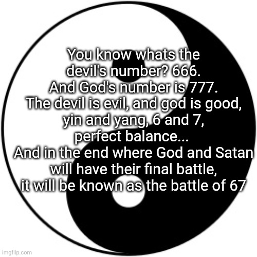 Do I or do I not know what im yapping about | You know whats the devil's number? 666.
And God's number is 777.
The devil is evil, and god is good, yin and yang, 6 and 7, perfect balance... 
And in the end where God and Satan will have their final battle, it will be known as the battle of 67 | image tagged in yin yang,67,yap | made w/ Imgflip meme maker