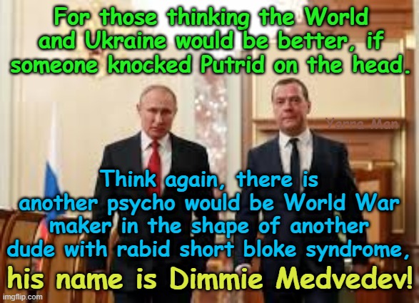 Better the devil ya know than the psycho ya don't! | For those thinking the World and Ukraine would be better, if someone knocked Putrid on the head. Yarra Man; Think again, there is another psycho would be World War maker in the shape of another dude with rabid short bloke syndrome, his name is Dimmie Medvedev! | image tagged in vladimir putrid putin,dmitri medvedev,short bloke syndrome,tyrant autocrat dictator oppressor authoritarian totalitarian | made w/ Imgflip meme maker