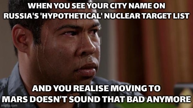 WHEN YOU SEE YOUR CITY NAME ON RUSSIA'S 'HYPOTHETICAL' NUCLEAR TARGET LIST; AND YOU REALISE MOVING TO MARS DOESN’T SOUND THAT BA | WHEN YOU SEE YOUR CITY NAME ON RUSSIA'S 'HYPOTHETICAL' NUCLEAR TARGET LIST; AND YOU REALISE MOVING TO MARS DOESN’T SOUND THAT BAD ANYMORE | image tagged in sweating bullets,world war 3,mars,russia,apocalypse,end of the world meme | made w/ Imgflip meme maker
