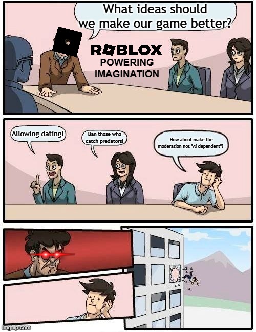 Boardroom Meeting Suggestion | What ideas should we make our game better? POWERING IMAGINATION; Allowing dating! Ban those who catch predators! How about make the moderation not ''Ai dependent''? | image tagged in memes,boardroom meeting suggestion | made w/ Imgflip meme maker