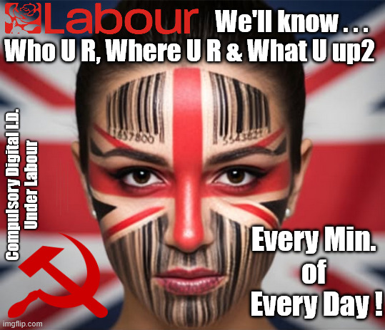 Compulsory Digital I.D. for everyone under LABOUR | We'll know . . .
Who U R, Where U R & What U up2; Compulsory Digital I.D.
Under Labour; #Immigration #Starmerout #Labour #KeirStarmer #labourisdead #nevervotelabour #Antisemitism #Savile #Paedo #Worboys #GroomingGangs #Paedophile #IllegalImmigration #Immigrants #Invasion #StarmerResign #strikes #DigitalID #ID 
Starmerout Labour Starmer Mandelson Rayner Blair KeirStarmer labourisdead Illegal Immigration Immigrants Invasion StarmerResign Island of strangers Lucy Connolly Two-Tier Justice Andy Burnham; Every Min. 
of 
Every Day ! | image tagged in illegal immigration immigrants invasion,starmerresign island of strangers,blair digital id ai,starmer israel palestine hamas | made w/ Imgflip meme maker
