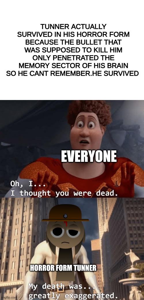actual survival of Tunner | TUNNER ACTUALLY SURVIVED IN HIS HORROR FORM BECAUSE THE BULLET THAT WAS SUPPOSED TO KILL HIM ONLY PENETRATED THE MEMORY SECTOR OF HIS BRAIN SO HE CANT REMEMBER.HE SURVIVED; EVERYONE; HORROR FORM TUNNER | image tagged in my death was greatly exaggerated | made w/ Imgflip meme maker