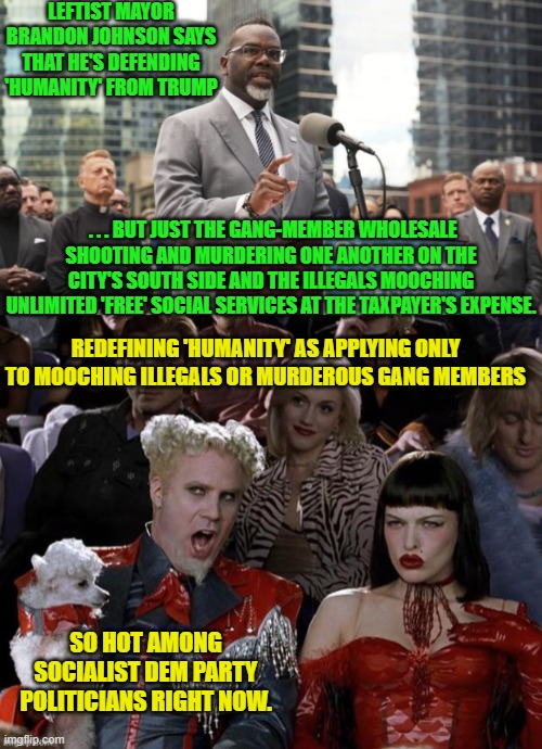 Chicago Dem Patty mayors keep getting worse because the Dem Party base keeps getting stupider. | LEFTIST MAYOR BRANDON JOHNSON SAYS THAT HE'S DEFENDING 'HUMANITY' FROM TRUMP; . . . BUT JUST THE GANG-MEMBER WHOLESALE SHOOTING AND MURDERING ONE ANOTHER ON THE CITY'S SOUTH SIDE AND THE ILLEGALS MOOCHING UNLIMITED 'FREE' SOCIAL SERVICES AT THE TAXPAYER'S EXPENSE. REDEFINING 'HUMANITY' AS APPLYING ONLY TO MOOCHING ILLEGALS OR MURDEROUS GANG MEMBERS; SO HOT AMONG SOCIALIST DEM PARTY POLITICIANS RIGHT NOW. | image tagged in yep | made w/ Imgflip meme maker
