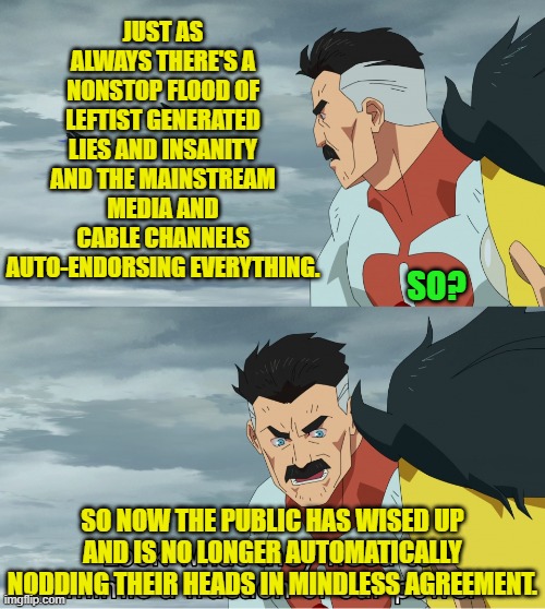 Yes, that much at least, has changed. | JUST AS ALWAYS THERE'S A NONSTOP FLOOD OF LEFTIST GENERATED LIES AND INSANITY AND THE MAINSTREAM MEDIA AND CABLE CHANNELS AUTO-ENDORSING EVERYTHING. SO? SO NOW THE PUBLIC HAS WISED UP AND IS NO LONGER AUTOMATICALLY NODDING THEIR HEADS IN MINDLESS AGREEMENT. | image tagged in look what they need to mimic a fraction of our power | made w/ Imgflip meme maker