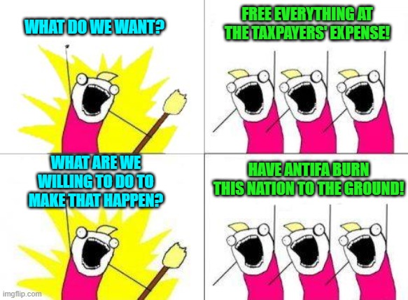 It's the leftist way. | WHAT DO WE WANT? FREE EVERYTHING AT THE TAXPAYERS' EXPENSE! WHAT ARE WE WILLING TO DO TO MAKE THAT HAPPEN? HAVE ANTIFA BURN THIS NATION TO THE GROUND! | image tagged in what do we want | made w/ Imgflip meme maker