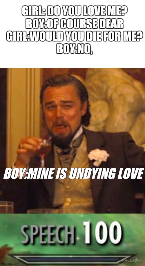 true love | GIRL: DO YOU LOVE ME?
BOY:OF COURSE DEAR
GIRL:WOULD YOU DIE FOR ME?
BOY:NO, BOY:MINE IS UNDYING LOVE | image tagged in blank white template,memes,laughing leo,skyrim speech 100 | made w/ Imgflip meme maker