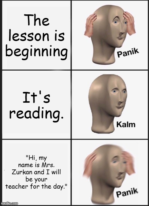 OH NO! MRS. ZURKAN IS THE TEACHER!!! I'M GONNA FREEZE!!! | The lesson is beginning; It's reading. "Hi, my name is Mrs. Zurkan and I will be your teacher for the day." | image tagged in memes,panik kalm panik,freezing cold,oh no | made w/ Imgflip meme maker