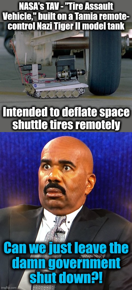 NASA's TAV - "Tire Assault
Vehicle," built on a Tamia remote-
control Nazi Tiger II model tank; Intended to deflate space
shuttle tires remotely; Can we just leave the
damn government
shut down?! | image tagged in steve harvey wtf face,nasa,tire assault vehicle,government shutdown,memes,government waste | made w/ Imgflip meme maker