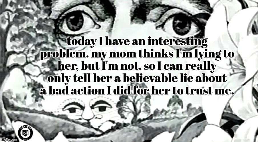 song: 4Morant (Better Luck Next Time)- Com Truise | today I have an interesting problem. my mom thinks I'm lying to her, but I'm not. so I can really only tell her a believable lie about a bad action I did for her to trust me. | image tagged in the dawn is your enemy quick revive logo added | made w/ Imgflip meme maker