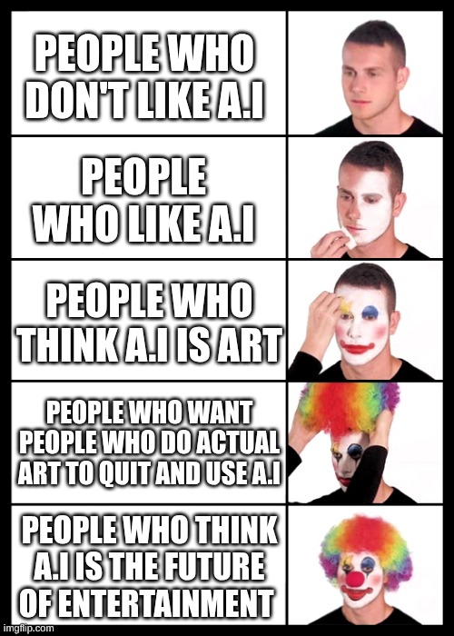 i dont like a.i | PEOPLE WHO DON'T LIKE A.I; PEOPLE WHO LIKE A.I; PEOPLE WHO THINK A.I IS ART; PEOPLE WHO WANT PEOPLE WHO DO ACTUAL ART TO QUIT AND USE A.I; PEOPLE WHO THINK A.I IS THE FUTURE OF ENTERTAINMENT | image tagged in clown applying makeup - 5 faces,artificial intelligence,hate | made w/ Imgflip meme maker