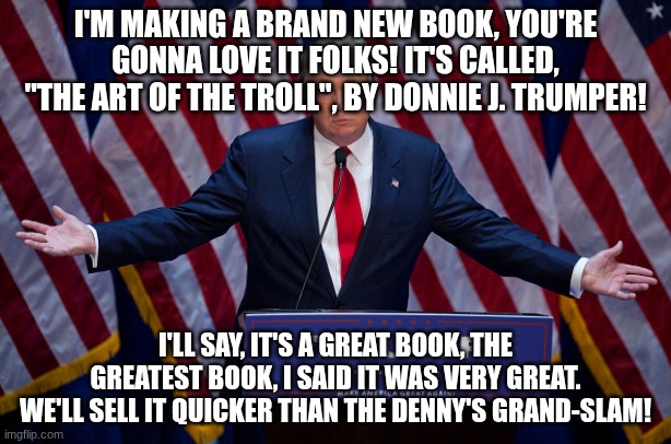 Donald Trump | I'M MAKING A BRAND NEW BOOK, YOU'RE GONNA LOVE IT FOLKS! IT'S CALLED, "THE ART OF THE TROLL", BY DONNIE J. TRUMPER! I'LL SAY, IT'S A GREAT BOOK, THE GREATEST BOOK, I SAID IT WAS VERY GREAT. WE'LL SELL IT QUICKER THAN THE DENNY'S GRAND-SLAM! | image tagged in donald trump | made w/ Imgflip meme maker