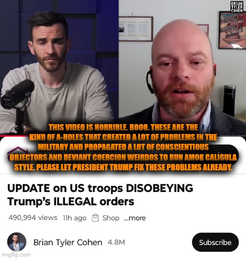 Funny | THIS VIDEO IS HORRIBLE. BOOO. THESE ARE THE KIND OF A-HOLES THAT CREATED A LOT OF PROBLEMS IN THE MILITARY AND PROPAGATED A LOT OF CONSCIENTIOUS OBJECTORS AND DEVIANT COERCION WEIRDOS TO RUN AMOK CALIGULA STYLE. PLEASE LET PRESIDENT TRUMP FIX THESE PROBLEMS ALREADY. | image tagged in funny,politics,military,constitution,president trump,criminals | made w/ Imgflip meme maker