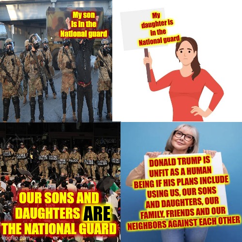 Trump And Maga Terrorists In Congress Are Using OUR Children, OUR Military And OUR Taxes Against US | My son is in the National guard; My daughter is in the National guard; ARE; DONALD TRUMP IS UNFIT AS A HUMAN BEING IF HIS PLANS INCLUDE USING US, OUR SONS AND DAUGHTERS, OUR FAMILY, FRIENDS AND OUR NEIGHBORS AGAINST EACH OTHER; OUR SONS AND DAUGHTERS ARE THE NATIONAL GUARD | image tagged in memes,maga,terrorists,insurrectionists,trump is a terrorist,lock them up | made w/ Imgflip meme maker