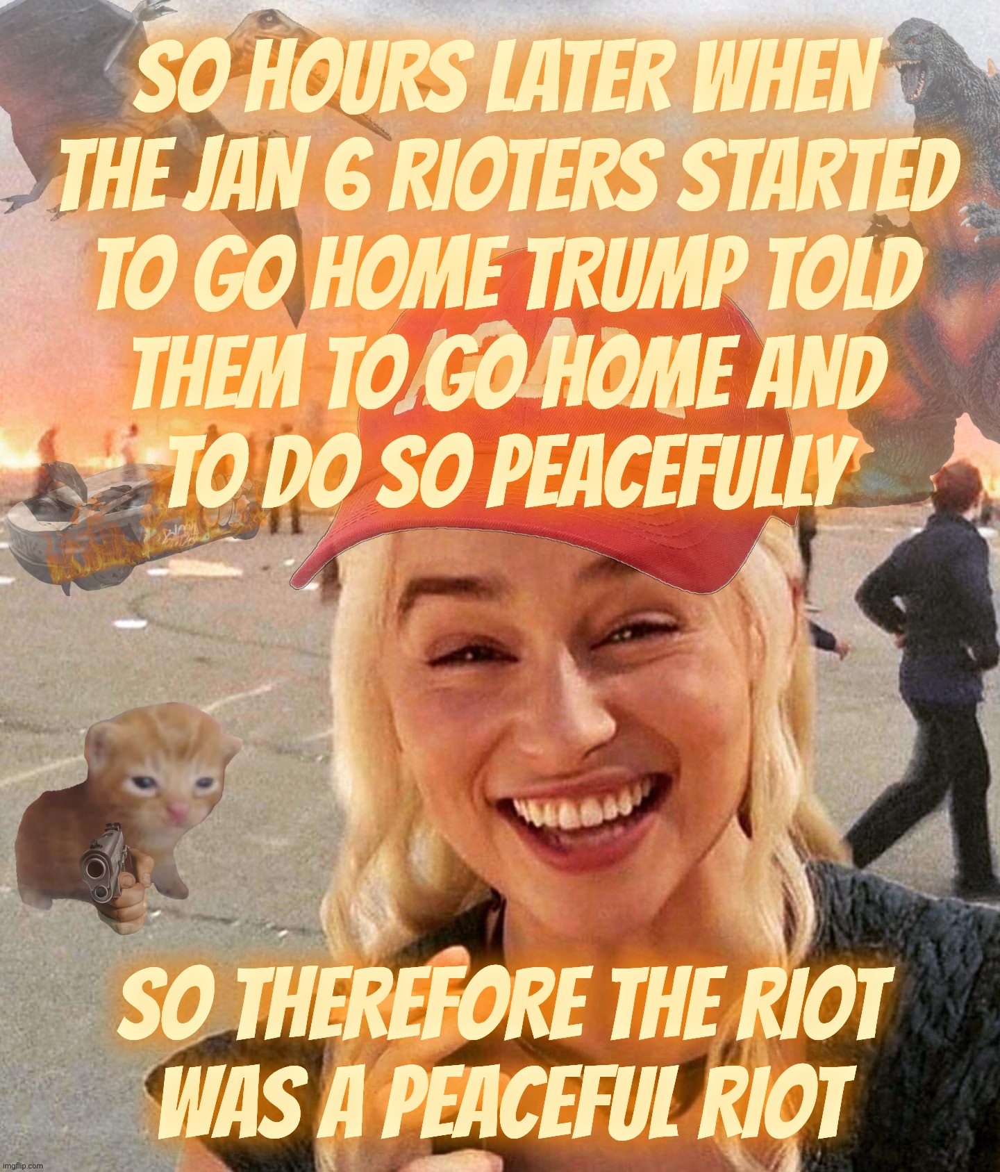 Mostly peaceful riot and day of love for Mr Law & Disorder | SO HOURS LATER WHEN
THE JAN 6 RIOTERS STARTED
TO GO HOME TRUMP TOLD
THEM TO GO HOME AND
TO DO SO PEACEFULLY; SO THEREFORE THE RIOT
WAS A PEACEFUL RIOT | image tagged in disaster smoker gal kitchen sink edition,january 6th,capitol hill riot,trump told them to go home peacefully,special | made w/ Imgflip meme maker