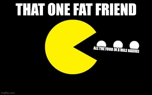 Pacman | THAT ONE FAT FRIEND; ALL THE FOOD IN A MILE RADIUS | image tagged in pacman | made w/ Imgflip meme maker