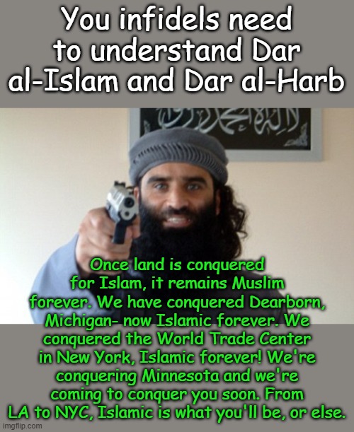 Stupid Christians say do not murder or lie and feed your enemies, Allah tells us kill, lie and... | You infidels need to understand Dar al-Islam and Dar al-Harb; Once land is conquered for Islam, it remains Muslim forever. We have conquered Dearborn, Michigan- now Islamic forever. We conquered the World Trade Center in New York, Islamic forever! We're conquering Minnesota and we're coming to conquer you soon. From LA to NYC, Islamic is what you'll be, or else. | image tagged in islam terrorist | made w/ Imgflip meme maker