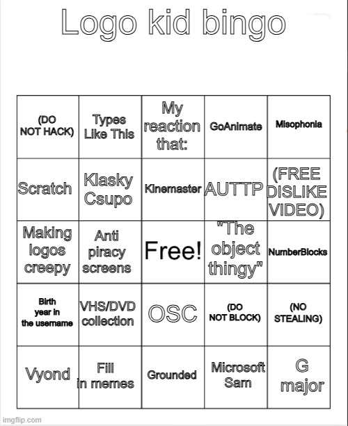 Logo kid bingo | Logo kid bingo; My reaction that:; Types Like This; Misophonia; (DO NOT HACK); GoAnimate; Kinemaster; Scratch; (FREE DISLIKE VIDEO); AUTTP; Klasky Csupo; "The object thingy"; Making logos creepy; NumberBlocks; Anti piracy screens; Birth year in the username; VHS/DVD collection; (NO STEALING); (DO NOT BLOCK); OSC; Fill in memes; G major; Vyond; Grounded; Microsoft Sam | image tagged in blank bingo,logo,oh wow are you actually reading these tags | made w/ Imgflip meme maker