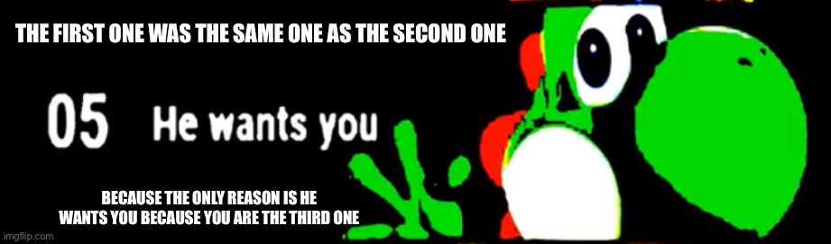 Yoshi he wants you | THE FIRST ONE WAS THE SAME ONE AS THE SECOND ONE; BECAUSE THE ONLY REASON IS HE WANTS YOU BECAUSE YOU ARE THE THIRD ONE | image tagged in yoshi he wants you | made w/ Imgflip meme maker