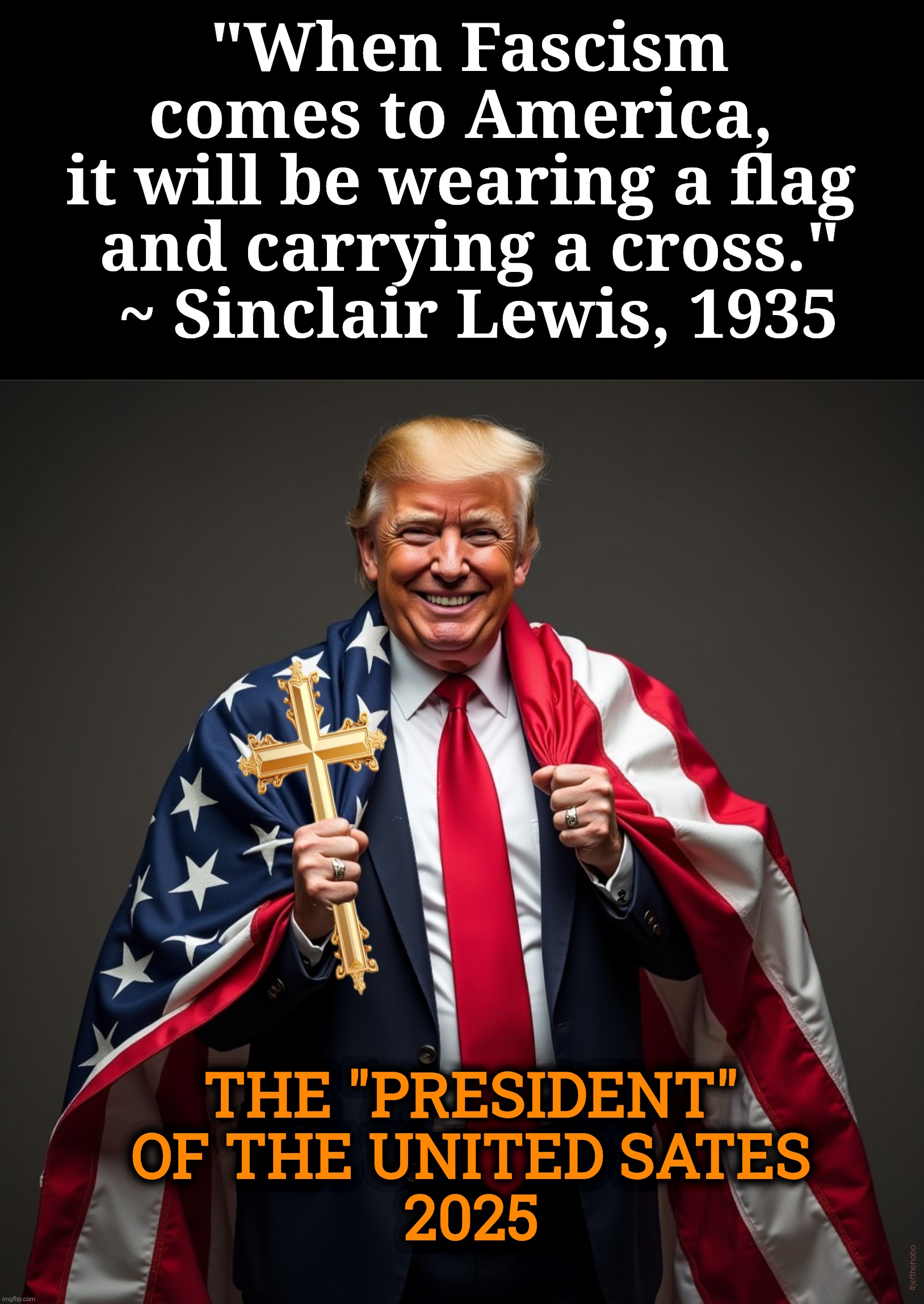Fascism Is Here!!! | "When Fascism comes to America, 
it will be wearing a flag 
and carrying a cross."
 ~ Sinclair Lewis, 1935; THE "PRESIDENT" OF THE UNITED SATES
2025; #jefthehobo | image tagged in jefthehobo,fight the fascist right,fdjt,sinclair lewis,it can't happen here | made w/ Imgflip meme maker