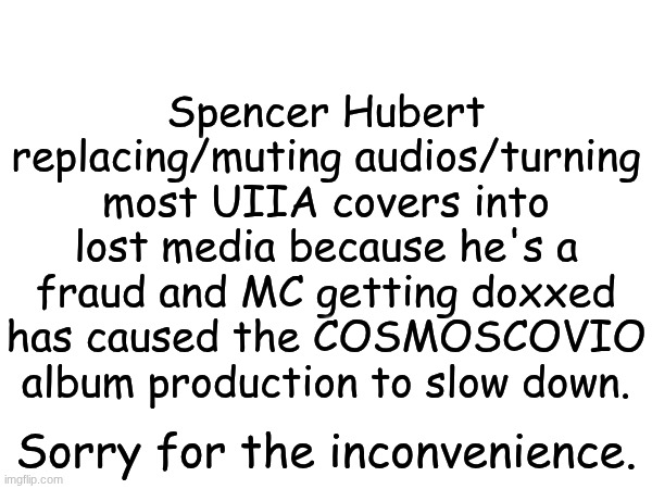ALL THIS JUST BECAUSE OF THAT? Someone better call the cops on Spencer Hubert to impersonate Maribell Night. | Spencer Hubert replacing/muting audios/turning most UIIA covers into lost media because he's a fraud and MC getting doxxed has caused the COSMOSCOVIO album production to slow down. Sorry for the inconvenience. | image tagged in mc,album,cosmoscovio,maribell night,copyright | made w/ Imgflip meme maker