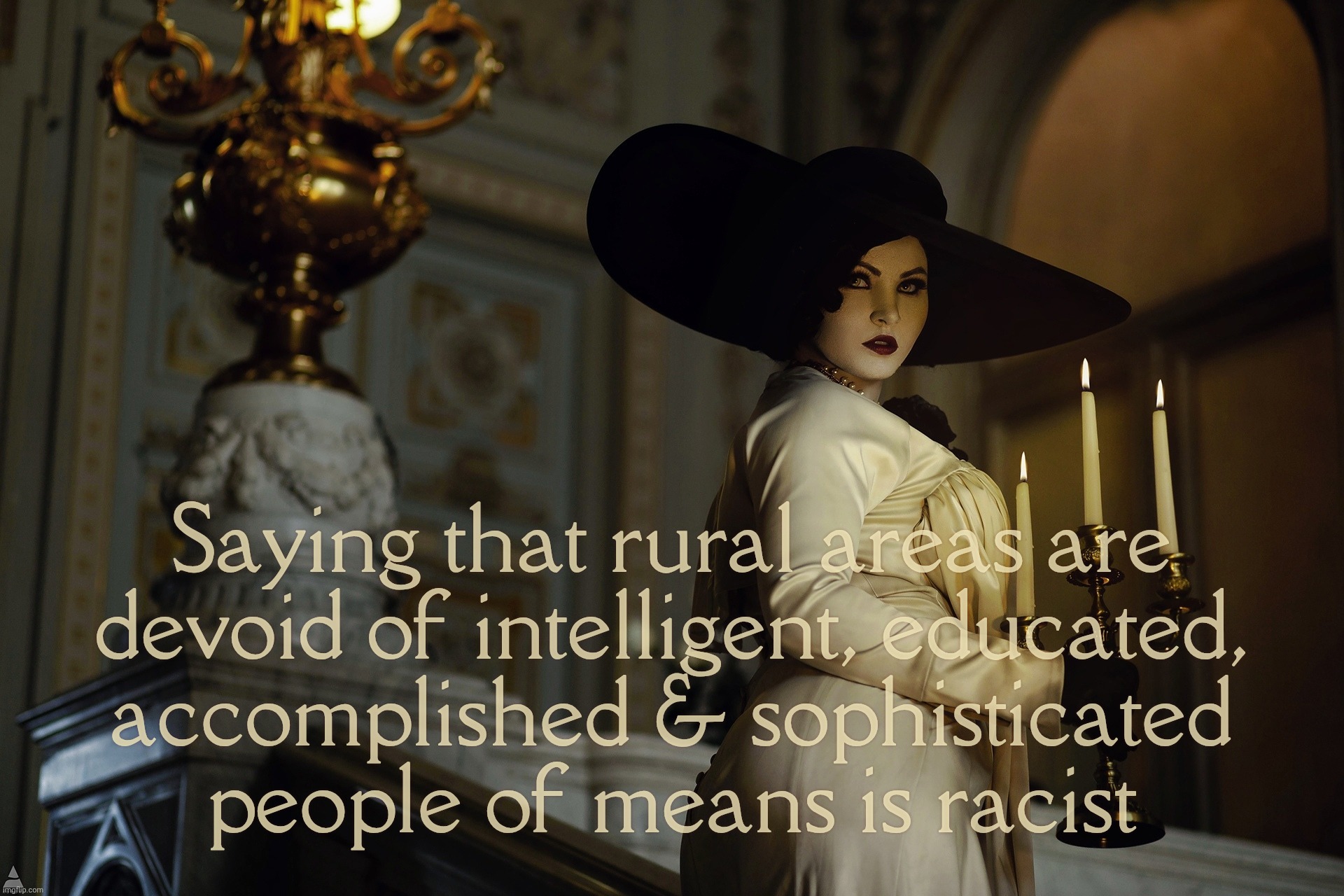 The stereotype of traditional folks from rural areas being somewhat on the 'intellectually restricted' side is Mayo-ist | Saying that rural areas are
devoid of intelligent, educated,
accomplished & sophisticated
people of means is racist | image tagged in lady dimitrescu,rural america,the reserve of intellectual giants,don't be fooled by the stereotypes,they ain't no slouches,derp | made w/ Imgflip meme maker
