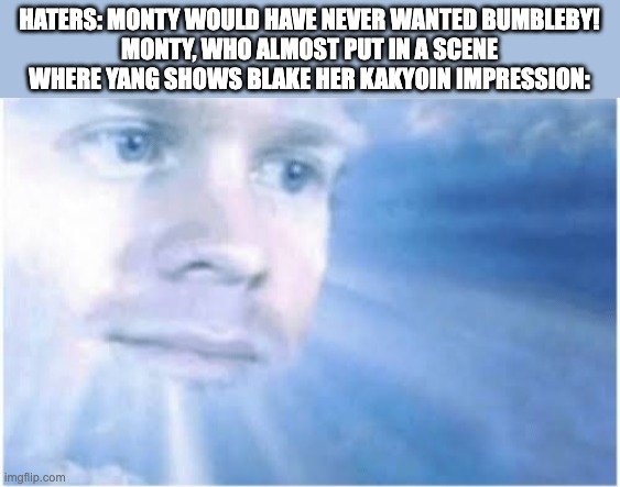 In heaven looking down | HATERS: MONTY WOULD HAVE NEVER WANTED BUMBLEBY!
MONTY, WHO ALMOST PUT IN A SCENE WHERE YANG SHOWS BLAKE HER KAKYOIN IMPRESSION: | image tagged in in heaven looking down,rwby,jojo's bizarre adventure | made w/ Imgflip meme maker