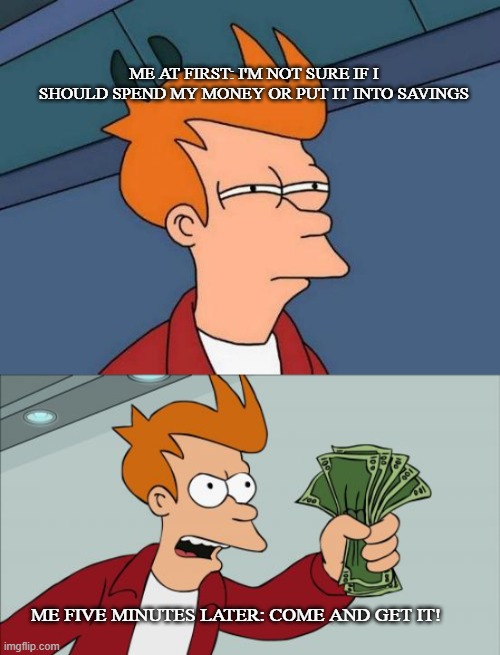 take muh bread | ME AT FIRST: I'M NOT SURE IF I SHOULD SPEND MY MONEY OR PUT IT INTO SAVINGS; ME FIVE MINUTES LATER: COME AND GET IT! | image tagged in memes,futurama fry,shut up and take my money fry,funny | made w/ Imgflip meme maker