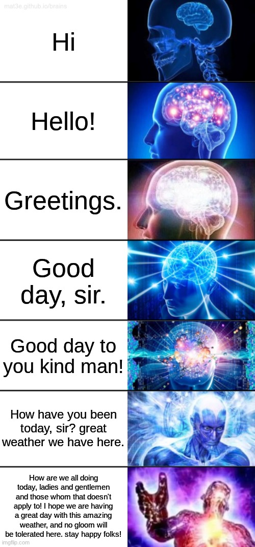 Expanding [[brain]] | Hi; Hello! Greetings. Good day, sir. Good day to you kind man! How have you been today, sir? great weather we have here. How are we all doing today, ladies and gentlemen and those whom that doesn't apply to! I hope we are having a great day with this amazing weather, and no gloom will be tolerated here. stay happy folks! | image tagged in god,is,here | made w/ Imgflip meme maker