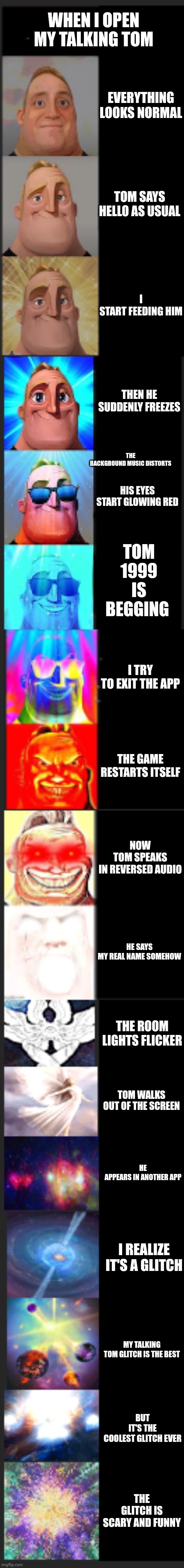 Mr Incredible Becoming Canny Extended | WHEN I OPEN MY TALKING TOM; EVERYTHING LOOKS NORMAL; TOM SAYS HELLO AS USUAL; I START FEEDING HIM; THEN HE SUDDENLY FREEZES; TOM 1999 IS BEGGING; THE BACKGROUND MUSIC DISTORTS; HIS EYES START GLOWING RED; I TRY TO EXIT THE APP; THE GAME RESTARTS ITSELF; NOW TOM SPEAKS IN REVERSED AUDIO; HE SAYS MY REAL NAME SOMEHOW; THE ROOM LIGHTS FLICKER; TOM WALKS OUT OF THE SCREEN; HE APPEARS IN ANOTHER APP; I REALIZE IT'S A GLITCH; MY TALKING TOM GLITCH IS THE BEST; BUT IT'S THE COOLEST GLITCH EVER; THE GLITCH IS SCARY AND FUNNY | image tagged in mr incredible becoming canny extended | made w/ Imgflip meme maker