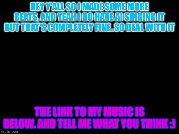beats | HEY Y'ALL SO I MADE SOME MORE BEATS, AND YEAH I DO HAVE AI SINGING IT BUT THAT'S COMPLETELY FINE..SO DEAL WITH IT; THE LINK TO MY MUSIC IS BELOW. AND TELL ME WHAT YOU THINK :) | made w/ Imgflip meme maker