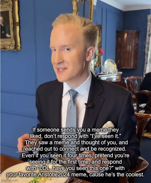 Meme Etiquette Tips | If someone sends you a meme they liked, don’t respond with “I’ve seen it.”  They saw a meme and thought of you, and reached out to connect and be recognized.  Even if you seen it four times, pretend you’re seeing it for the first time, and respond with “LOL, have you seen this one?” with your favorite Aristotle2024 meme, cause he’s the coolest. | image tagged in william hanson meme tips,memes | made w/ Imgflip meme maker