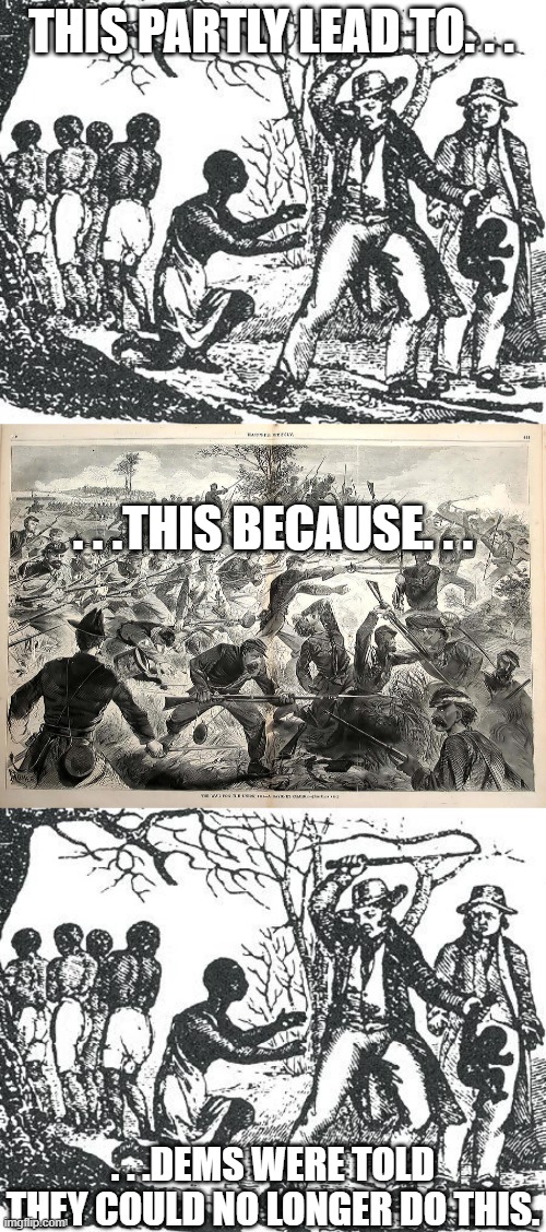 I say 'partly' because Dems had a whole lot of things they were told to stop doing but didn't want to. . .just like today. . . | THIS PARTLY LEAD TO. . . . . .THIS BECAUSE. . . . . .DEMS WERE TOLD THEY COULD NO LONGER DO THIS. | image tagged in o'reilly slavery,civil war battle,crying democrats,politics,political meme | made w/ Imgflip meme maker