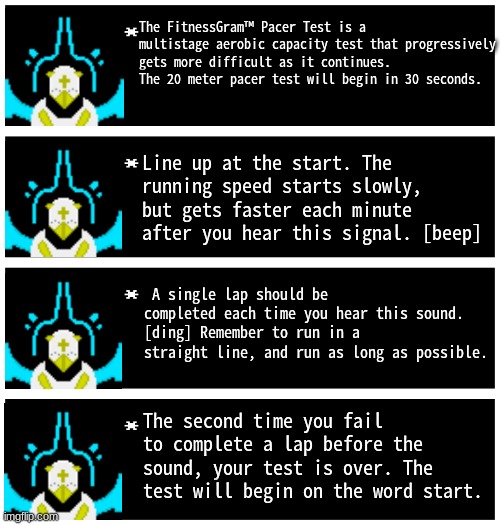 The FitnessGram™ Pacer Test is a multistage aerobic capacity test that progressively gets more difficult as it continues. | The FitnessGram™ Pacer Test is a multistage aerobic capacity test that progressively gets more difficult as it continues. The 20 meter pacer test will begin in 30 seconds. Line up at the start. The running speed starts slowly, but gets faster each minute after you hear this signal. [beep]; A single lap should be completed each time you hear this sound. [ding] Remember to run in a straight line, and run as long as possible. The second time you fail to complete a lap before the sound, your test is over. The test will begin on the word start. | image tagged in gabriel 4 textboxes | made w/ Imgflip meme maker