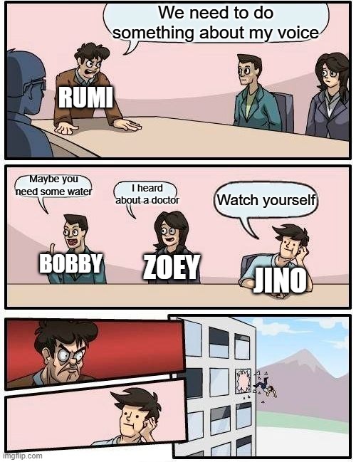 Boardroom Meeting Suggestion | We need to do something about my voice; RUMI; Maybe you need some water; I heard about a doctor; Watch yourself; BOBBY; ZOEY; JINO | image tagged in memes,boardroom meeting suggestion | made w/ Imgflip meme maker