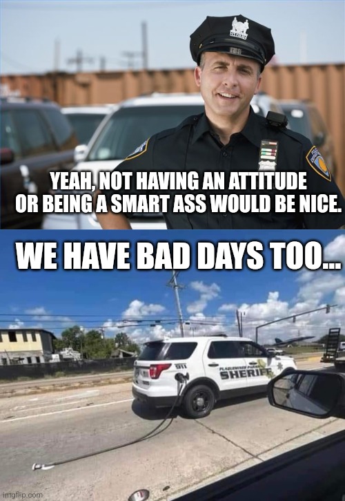 YEAH, NOT HAVING AN ATTITUDE OR BEING A SMART ASS WOULD BE NICE. WE HAVE BAD DAYS TOO... | image tagged in cop sarcastic,cop car fail | made w/ Imgflip meme maker