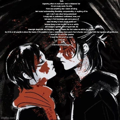 Read the vent and it's fine if you don't it's nothing important | Yeah
Expecting others to read your mind is delusional but 
It's not empty words I'm after.
There was something else I desire all along.
Not mutual understanding, friendship, companionship, or anything of the sort. I don't care about being understood.
I simply wish to understand. Understand, know, and rest easy in that knowledge gain some peace of mind. Wanting to know people inside-out!
because being in dark terrifies me is an awfully self-indulgent, egotistic, and arrogant wish. It's downright despicable and disgusting. Having a desire like that makes me sick to the stomach
But if it's at all possible to share that desire- if it's possible to have a relationship where you're free to burden one another with that repulsive self-gratification
I know that it's out of the question
I know that it's out of my reach
Even so!
I
I want something genuine | image tagged in eren announcement template | made w/ Imgflip meme maker