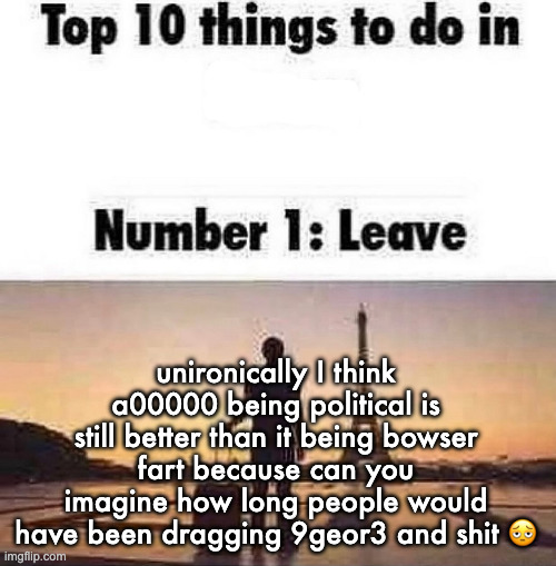 ts stopped being funny several months ago | unironically I think a00000 being political is still better than it being bowser fart because can you imagine how long people would have been dragging 9geor3 and shit 🫩 | image tagged in top 10 things to do in blank | made w/ Imgflip meme maker
