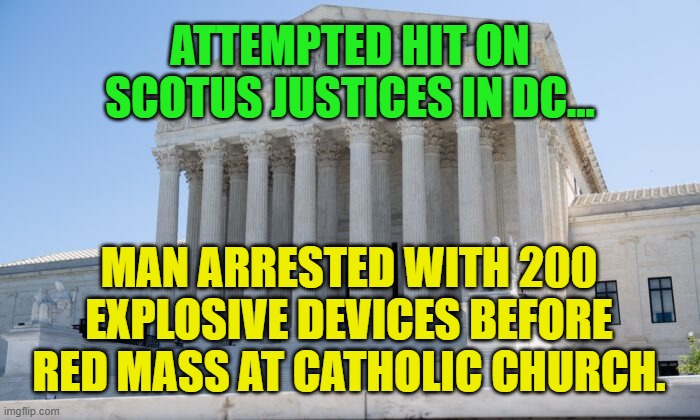 SCOTUS building | ATTEMPTED HIT ON SCOTUS JUSTICES IN DC... MAN ARRESTED WITH 200 EXPLOSIVE DEVICES BEFORE RED MASS AT CATHOLIC CHURCH. | image tagged in scotus building | made w/ Imgflip meme maker