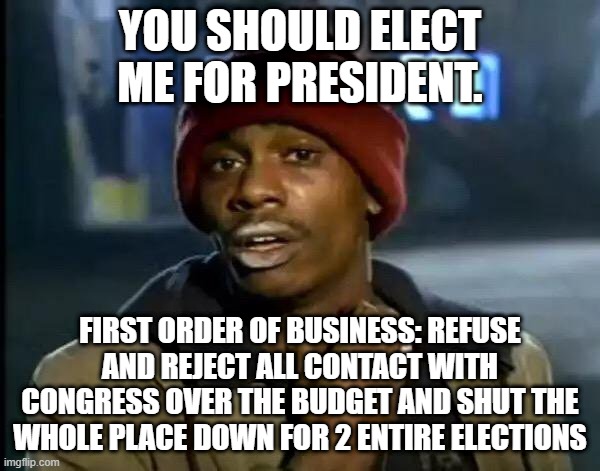 Y'all Got Any More Of That Meme | YOU SHOULD ELECT ME FOR PRESIDENT. FIRST ORDER OF BUSINESS: REFUSE AND REJECT ALL CONTACT WITH CONGRESS OVER THE BUDGET AND SHUT THE WHOLE PLACE DOWN FOR 2 ENTIRE ELECTIONS | image tagged in memes,y'all got any more of that | made w/ Imgflip meme maker