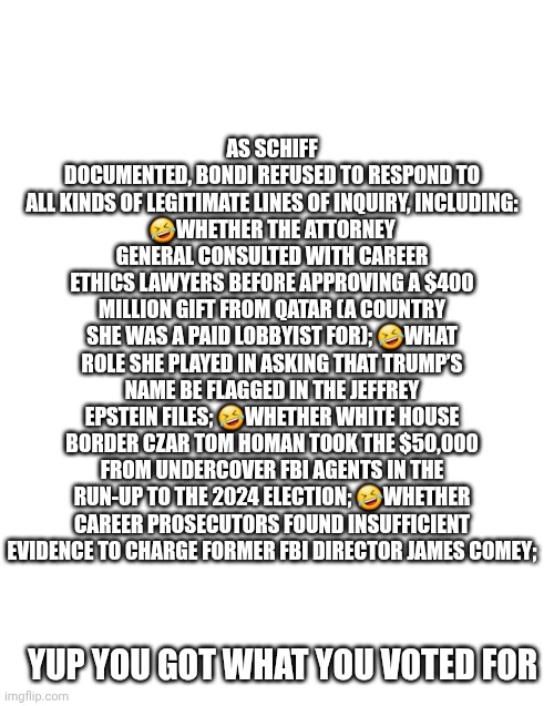 AS SCHIFF DOCUMENTED, BONDI REFUSED TO RESPOND TO ALL KINDS OF LEGITIMATE LINES OF INQUIRY, INCLUDING:
?WHETHER THE ATTORNEY GENERAL CONSULT | made w/ Imgflip meme maker