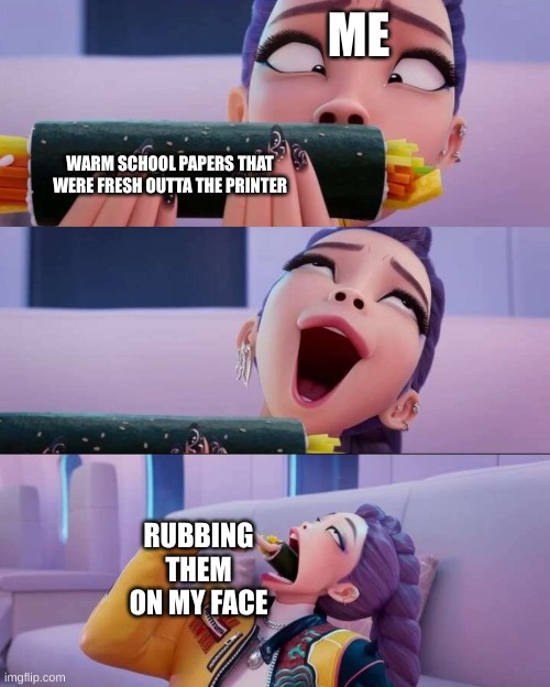 who else does this | ME; WARM SCHOOL PAPERS THAT WERE FRESH OUTTA THE PRINTER; RUBBING THEM ON MY FACE | image tagged in rumi devour | made w/ Imgflip meme maker