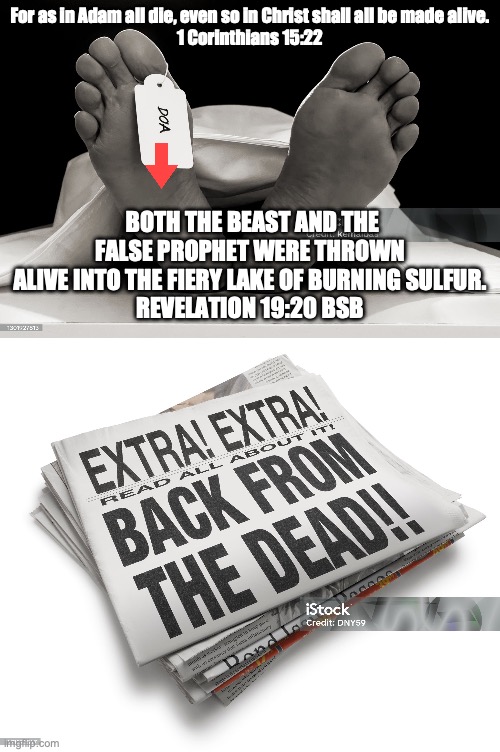 Dead On Arrival | For as in Adam all die, even so in Christ shall all be made alive.
1 Corinthians 15:22; BOTH THE BEAST AND THE FALSE PROPHET WERE THROWN ALIVE INTO THE FIERY LAKE OF BURNING SULFUR.
REVELATION 19:20 BSB | image tagged in grace,faith,life | made w/ Imgflip meme maker