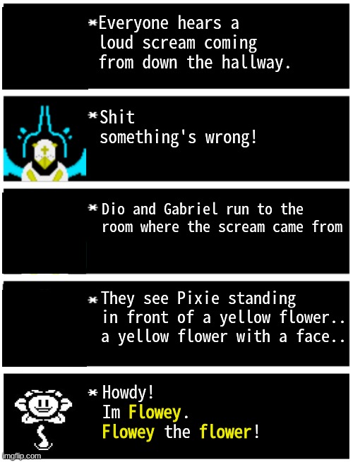 FLOWEY AHHH | Everyone hears a loud scream coming from down the hallway. Shit something's wrong! Dio and Gabriel run to the room where the scream came from; They see Pixie standing in front of a yellow flower.. a yellow flower with a face.. Flowey
Flowey     flower; Howdy! 
Im       .
       the       ! | image tagged in gabriel 4 textboxes,dark virus,virus war | made w/ Imgflip meme maker