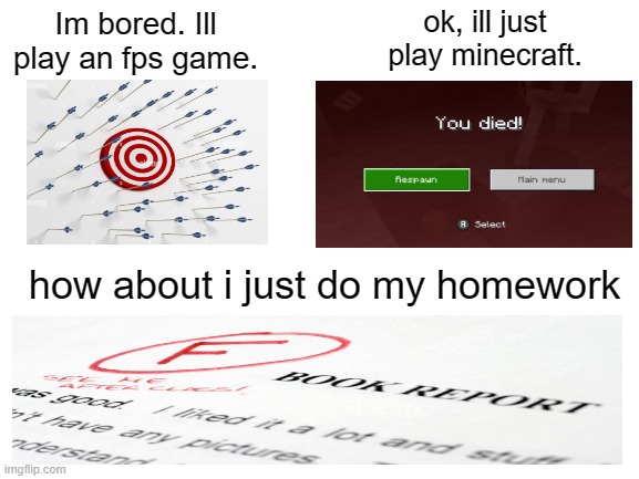 hrr. | ok, ill just play minecraft. Im bored. Ill play an fps game. how about i just do my homework | image tagged in blank white template | made w/ Imgflip meme maker