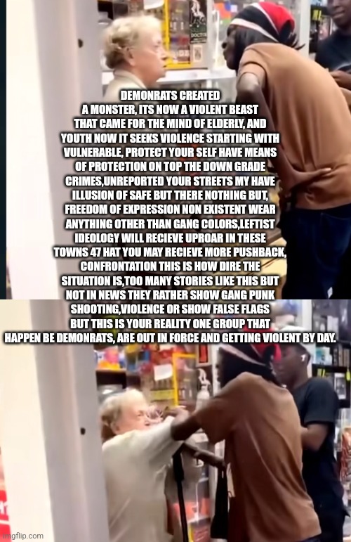 Readers highgest: demonrats came after the minds of elderly,youth now attacking resistors | DEMONRATS CREATED A MONSTER, ITS NOW A VIOLENT BEAST THAT CAME FOR THE MIND OF ELDERLY, AND YOUTH NOW IT SEEKS VIOLENCE STARTING WITH VULNERABLE, PROTECT YOUR SELF HAVE MEANS OF PROTECTION ON TOP THE DOWN GRADE CRIMES,UNREPORTED YOUR STREETS MY HAVE ILLUSION OF SAFE BUT THERE NOTHING BUT, FREEDOM OF EXPRESSION NON EXISTENT WEAR ANYTHING OTHER THAN GANG COLORS,LEFTIST IDEOLOGY WILL RECIEVE UPROAR IN THESE TOWNS 47 HAT YOU MAY RECIEVE MORE PUSHBACK, CONFRONTATION THIS IS HOW DIRE THE SITUATION IS,TOO MANY STORIES LIKE THIS BUT NOT IN NEWS THEY RATHER SHOW GANG PUNK SHOOTING,VIOLENCE OR SHOW FALSE FLAGS BUT THIS IS YOUR REALITY ONE GROUP THAT HAPPEN BE DEMONRATS, ARE OUT IN FORCE AND GETTING VIOLENT BY DAY. | image tagged in left,wtf,demonrat | made w/ Imgflip meme maker