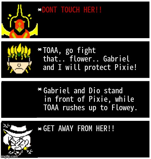 Gabriel 4 textboxes | DONT TOUCH HER!! TOAA, go fight that.. flower.. Gabriel and I will protect Pixie! Gabriel and Dio stand in front of Pixie, while TOAA rushes up to Flowey. GET AWAY FROM HER!! | image tagged in gabriel 4 textboxes,dark virus,virus war | made w/ Imgflip meme maker