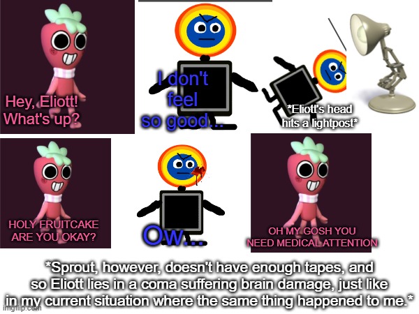 Btw im getting better good enough to make this meme let me know what updates I miss when I return | I don't feel so good... Hey, Eliott! What's up? *Eliott's head hits a lightpost*; HOLY FRUITCAKE ARE YOU OKAY? OH MY GOSH YOU NEED MEDICAL ATTENTION; Ow... *Sprout, however, doesn't have enough tapes, and so Eliott lies in a coma suffering brain damage, just like in my current situation where the same thing happened to me.* | made w/ Imgflip meme maker