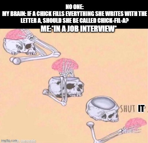 Random ADHD thought | NO ONE:
MY BRAIN: IF A CHICK FILLS EVERYTHING SHE WRITES WITH THE LETTER A, SHOULD SHE BE CALLED CHICK-FIL-A? ME:*IN A JOB INTERVIEW*; IT | image tagged in skeleton shut up meme | made w/ Imgflip meme maker