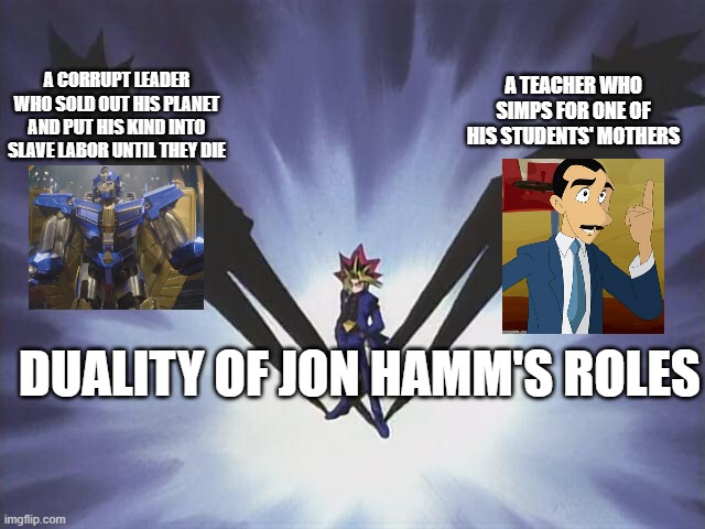 Yugi Shadows | A TEACHER WHO SIMPS FOR ONE OF HIS STUDENTS' MOTHERS; A CORRUPT LEADER WHO SOLD OUT HIS PLANET AND PUT HIS KIND INTO SLAVE LABOR UNTIL THEY DIE; DUALITY OF JON HAMM'S ROLES | image tagged in yugi shadows,transformers,transformers g1 | made w/ Imgflip meme maker