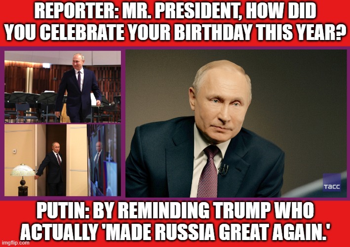 REPORTER: MR. PRESIDENT, HOW DID YOU CELEBRATE YOUR BIRTHDAY THIS YEAR? | REPORTER: MR. PRESIDENT, HOW DID YOU CELEBRATE YOUR BIRTHDAY THIS YEAR? PUTIN: BY REMINDING TRUMP WHO ACTUALLY 'MADE RUSSIA GREAT AGAIN.' | image tagged in putin's birthday interview to tass in 2020,happy birthday,vladimir putin,donald trump,make america great again,birthday | made w/ Imgflip meme maker